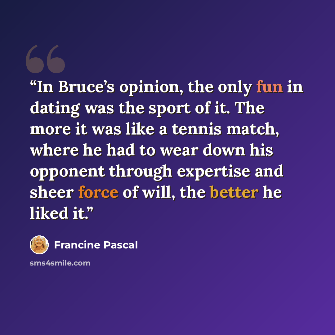 “In Bruce’s opinion, the only fun in dating was the sport of it. The more it was like a tennis match, where he had to wear down his opponent through expertise and sheer force of will, the better he liked it.” quote by Francine Pascal