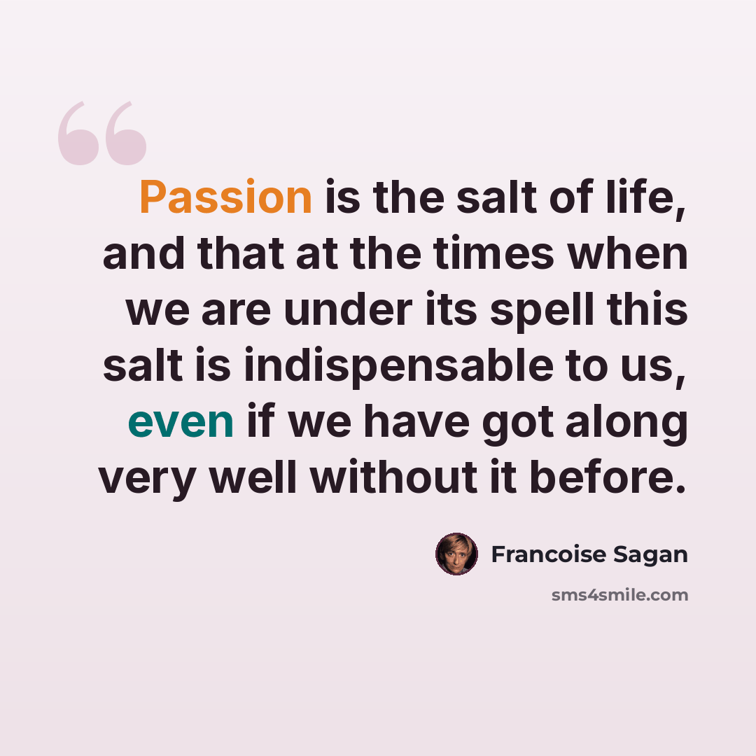 “Passion is the salt of life, and that at the times when we are under its spell this salt is indispensable to us, even if we have got along very well without it before.” quote by Francoise Sagan