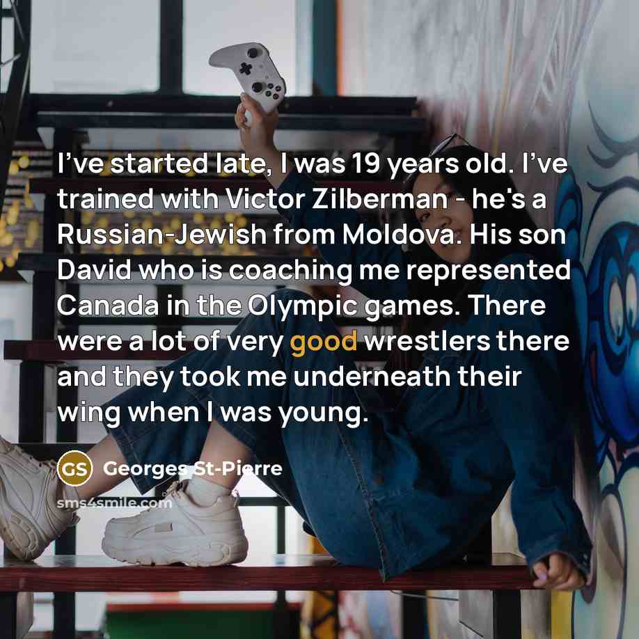 “I've started late, I was 19 years old. I've trained with Victor Zilberman - he's a Russian-Jewish from Moldova. His son David who is coaching me represented Canada in the Olympic games. There were a lot of very good wrestlers there and they took me underneath their wing when I was young.” quote by Georges St-Pierre