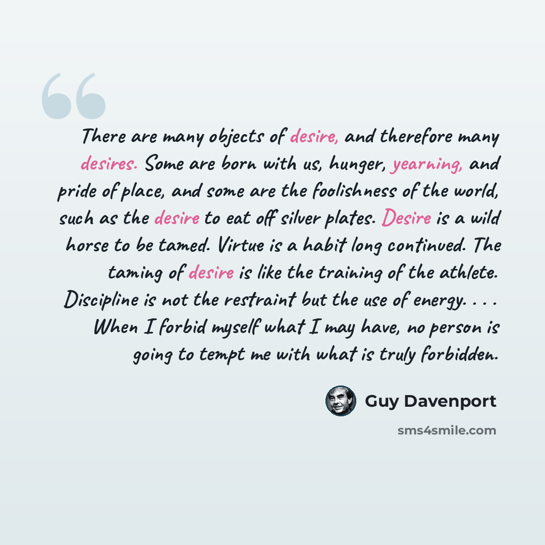 “There are many objects of desire, and therefore many desires. Some are born with us, hunger, yearning, and pride of place, and some are the foolishness of the world, such as the desire to eat off silver plates. Desire is a wild horse to be tamed. Virtue is a habit long continued. The taming of…” quote by Guy Davenport