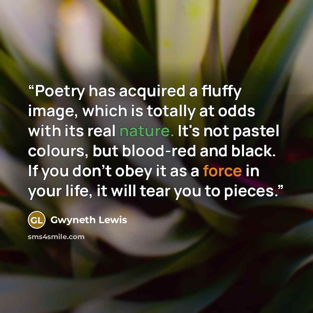 “Poetry has acquired a fluffy image, which is totally at odds with its real nature. It's not pastel colours, but blood-red and black. If you don't obey it as a force in your life, it will tear you to pieces.” quote by Gwyneth Lewis