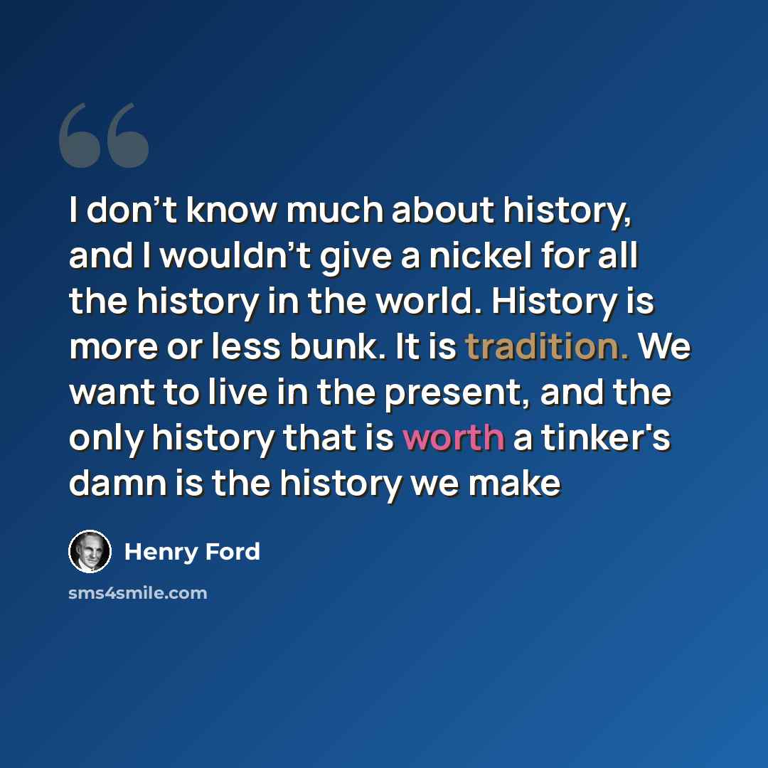 “I don't know much about history, and I wouldn't give a nickel for all the history in the world. History is more or less bunk. It is tradition. We want to live in the present, and the only history that is worth a tinker's damn is the history we make” quote by Henry Ford