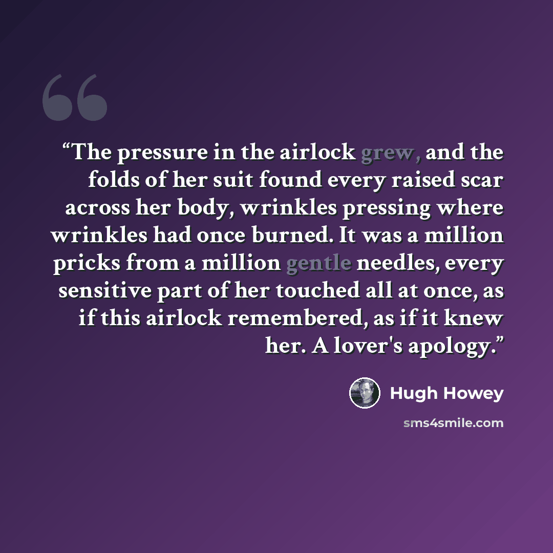 “The pressure in the airlock grew, and the folds of her suit found every raised scar across her body, wrinkles pressing where wrinkles had once burned. It was a million pricks from a million gentle needles, every sensitive part of her touched all at once, as if this airlock remembered, as if it…” quote by Hugh Howey