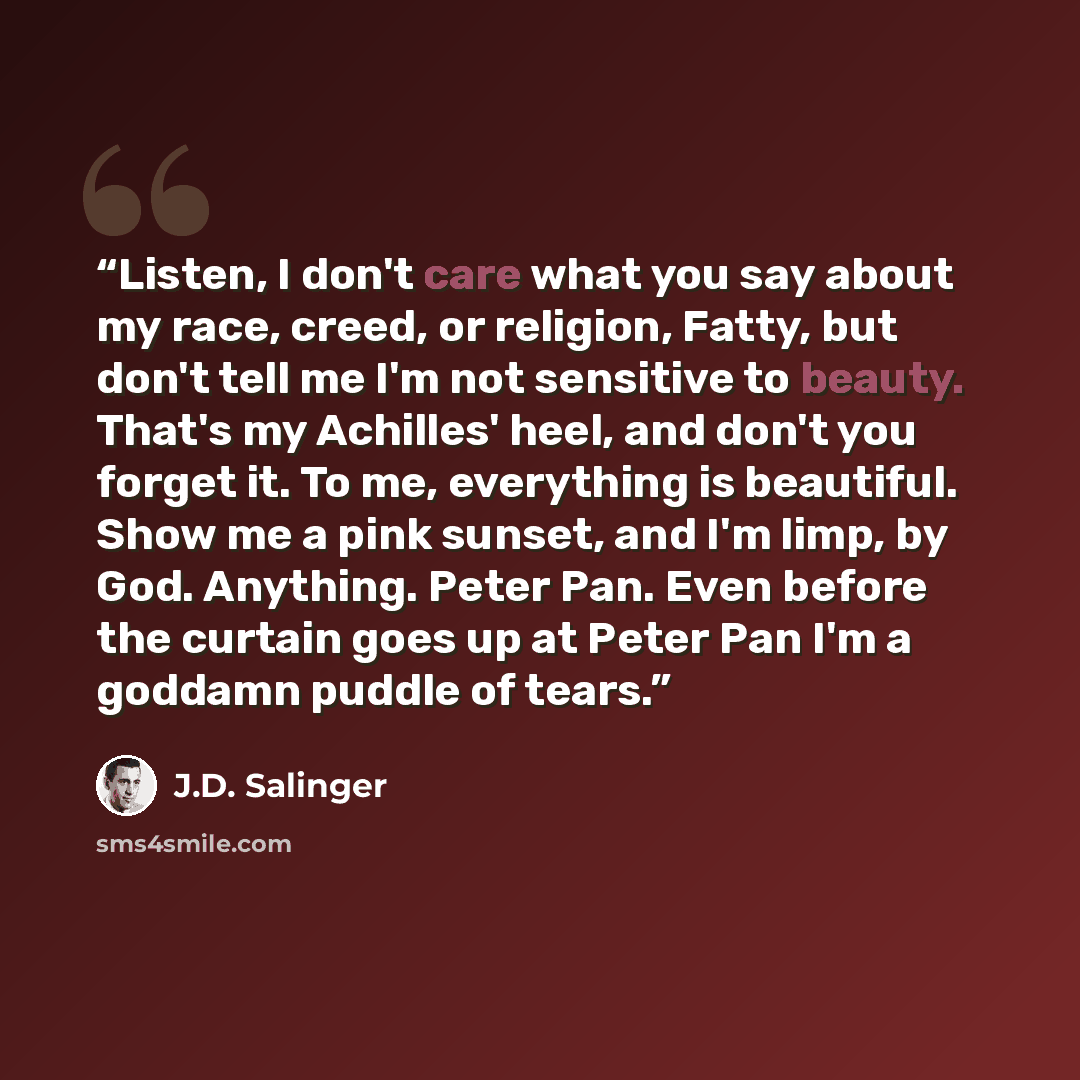 “Listen, I don't care what you say about my race, creed, or religion, Fatty, but don't tell me I'm not sensitive to beauty. That's my Achilles' heel, and don't you forget it. To me, everything is beautiful. Show me a pink sunset, and I'm limp, by God. Anything. Peter Pan. Even before the curtain…” quote by J.D. Salinger