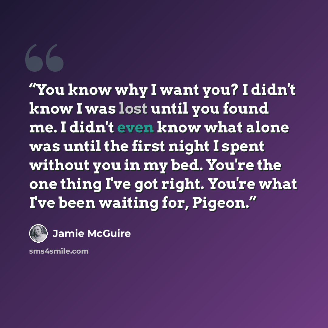 “You know why I want you? I didn't know I was lost until you found me. I didn't even know what alone was until the first night I spent without you in my bed. You're the one thing I've got right. You're what I've been waiting for, Pigeon.” quote by Jamie McGuire