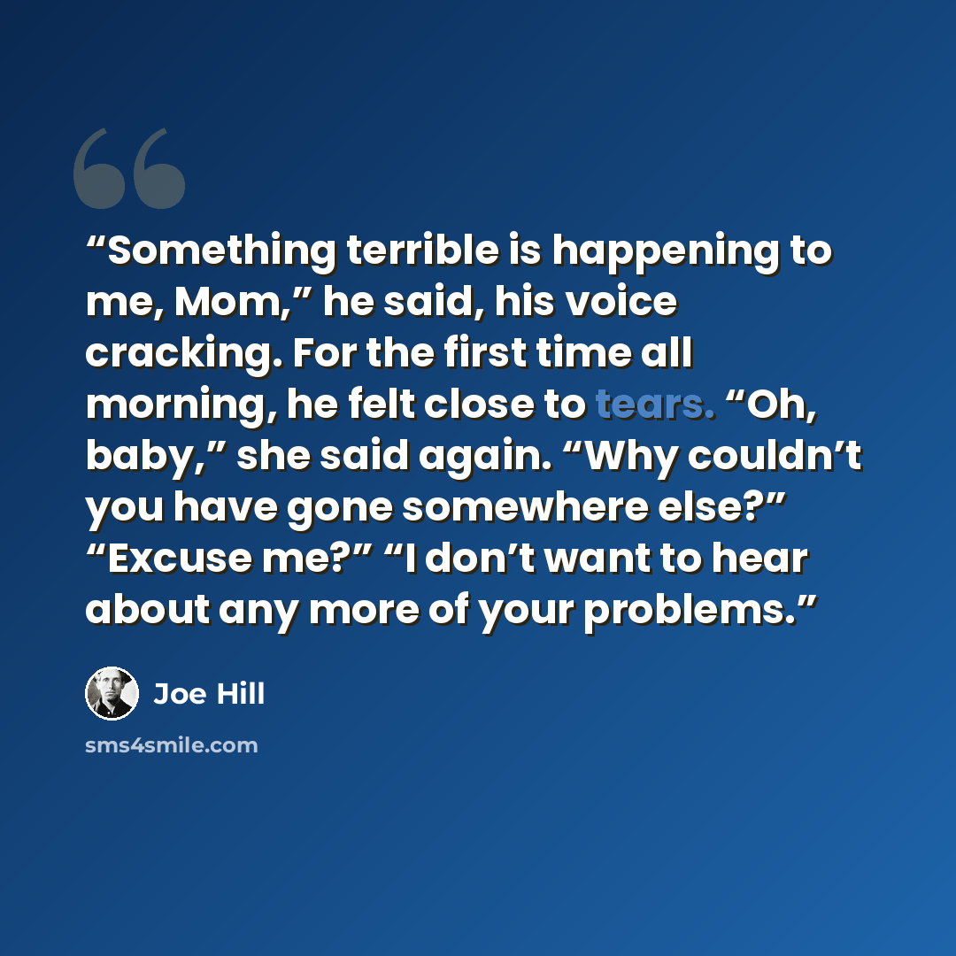 “Something terrible is happening to me, Mom,” he said, his voice cracking. For the first time all morning, he felt close to tears. “Oh, baby,” she said again. “Why couldn’t you have gone somewhere else?” “Excuse me?” “I don’t want to hear about any more of your problems.” quote by Joe Hill