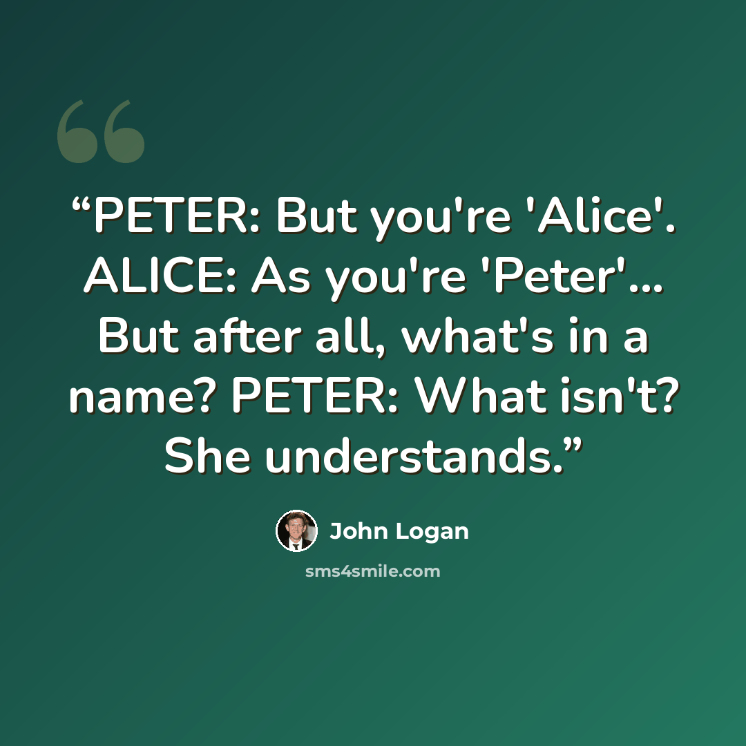 “PETER: But you're 'Alice'. ALICE: As you're 'Peter'... But after all, what's in a name? PETER: What isn't? She understands.” quote by John Logan