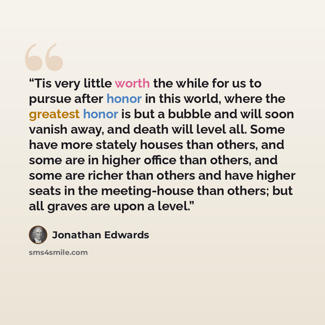 “Tis very little worth the while for us to pursue after honor in this world, where the greatest honor is but a bubble and will soon vanish away, and death will level all. Some have more stately houses than others, and some are in higher office than others, and some are richer than others and have…” quote by Jonathan Edwards