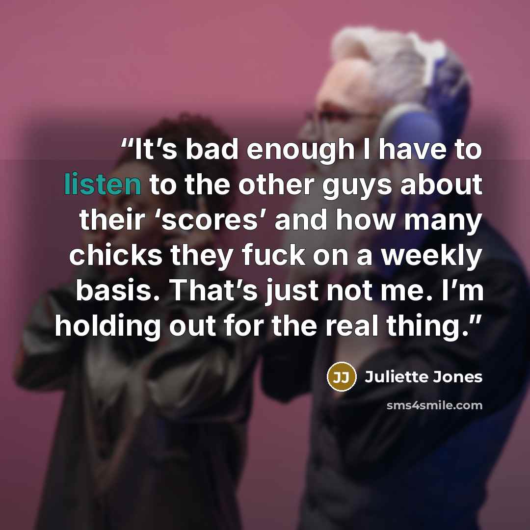 “It’s bad enough I have to listen to the other guys about their ‘scores’ and how many chicks they fuck on a weekly basis. That’s just not me. I’m holding out for the real thing.” quote by Juliette Jones