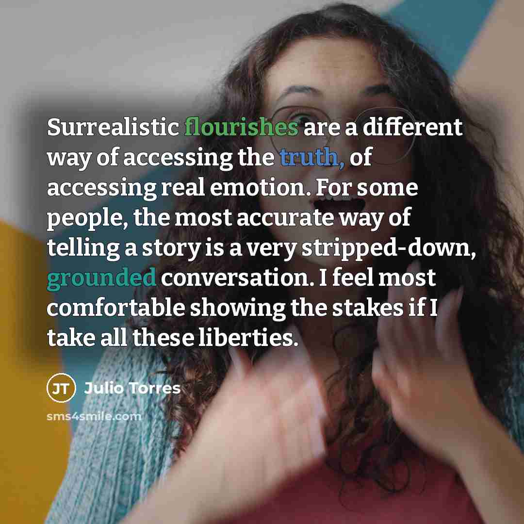 “Surrealistic flourishes are a different way of accessing the truth, of accessing real emotion. For some people, the most accurate way of telling a story is a very stripped-down, grounded conversation. I feel most comfortable showing the stakes if I take all these liberties.” quote by Julio Torres