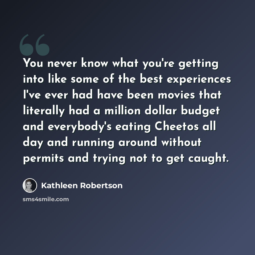 “You never know what you're getting into like some of the best experiences I've ever had have been movies that literally had a million dollar budget and everybody's eating Cheetos all day and running around without permits and trying not to get caught.” quote by Kathleen Robertson