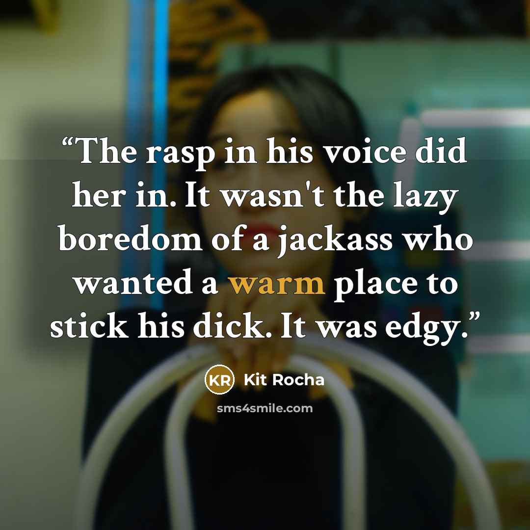 “The rasp in his voice did her in. It wasn't the lazy boredom of a jackass who wanted a warm place to stick his dick. It was edgy.” quote by Kit Rocha