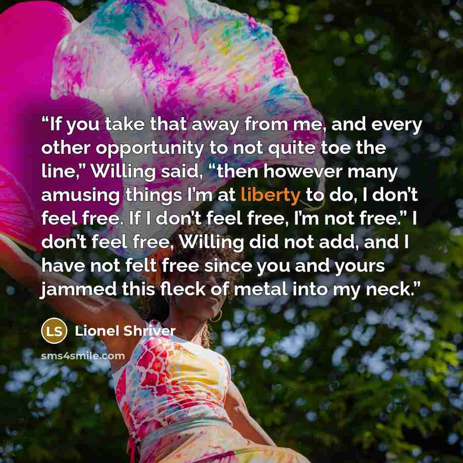 “If you take that away from me, and every other opportunity to not quite toe the line,” Willing said, “then however many amusing things I’m at liberty to do, I don’t feel free. If I don’t feel free, I’m not free.” I don’t feel free, Willing did not add, and I have not felt free since you and yours…” quote by Lionel Shriver