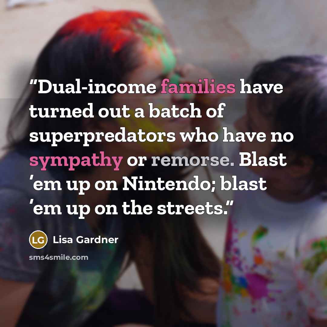 “Dual-income families have turned out a batch of superpredators who have no sympathy or remorse. Blast ’em up on Nintendo; blast ’em up on the streets.” quote by Lisa Gardner