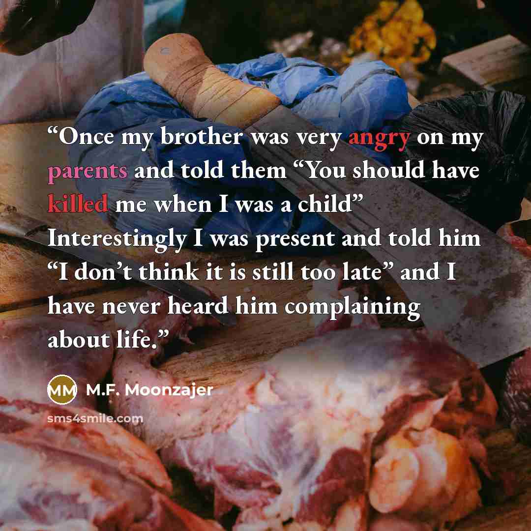 “Once my brother was very angry on my parents and told them “You should have killed me when I was a child” Interestingly I was present and told him “I don’t think it is still too late” and I have never heard him complaining about life.” quote by M.F. Moonzajer