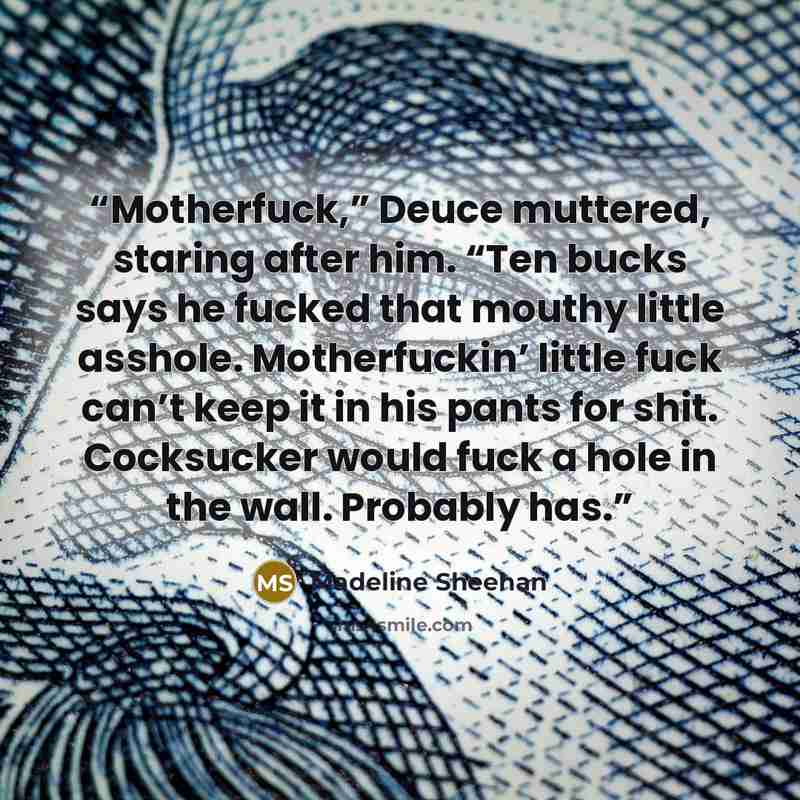 “Motherfuck,” Deuce muttered, staring after him. “Ten bucks says he fucked that mouthy little asshole. Motherfuckin’ little fuck can’t keep it in his pants for shit. Cocksucker would fuck a hole in the wall. Probably has.” quote by Madeline Sheehan