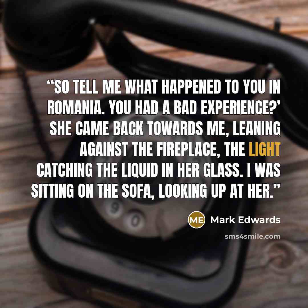 “So tell me what happened to you in Romania. You had a bad experience?’ She came back towards me, leaning against the fireplace, the light catching the liquid in her glass. I was sitting on the sofa, looking up at her.” quote by Mark Edwards