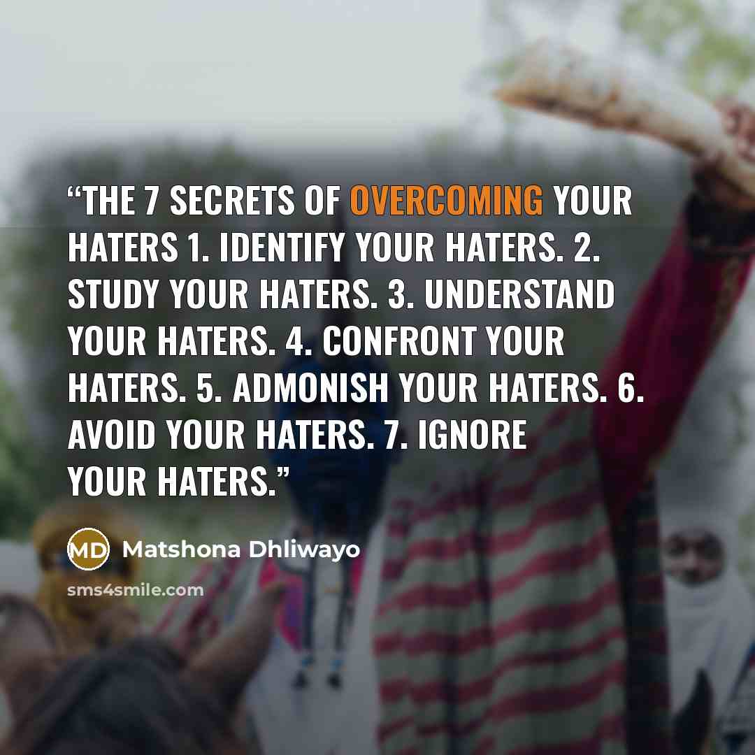 “The 7 Secrets of Overcoming Your Haters 1. Identify your haters. 2. Study your haters. 3. Understand your haters. 4. Confront your haters. 5. Admonish your haters. 6. Avoid your haters. 7. Ignore your haters.” quote by Matshona Dhliwayo
