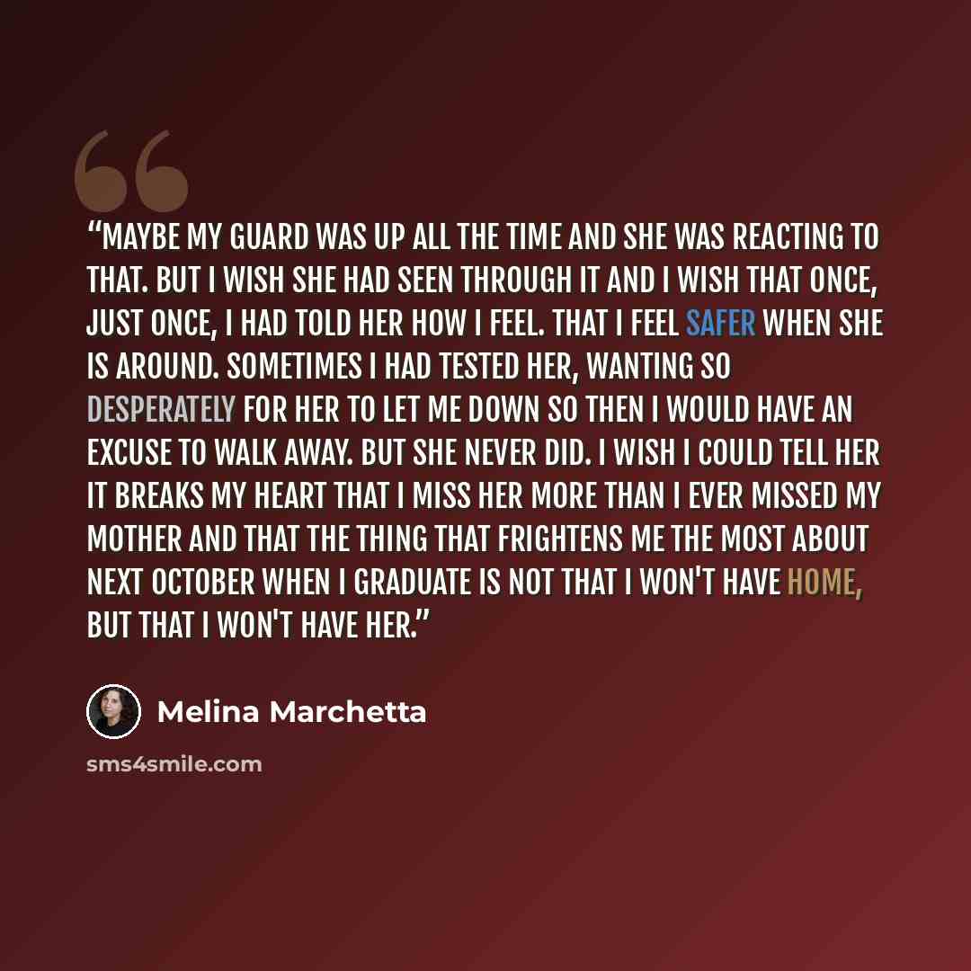 “Maybe my guard was up all the time and she was reacting to that. But I wish she had seen through it and I wish that once, just once, I had told her how I feel. That I feel safer when she is around. Sometimes I had tested her, wanting so desperately for her to let me down so then I would have an…” quote by Melina Marchetta