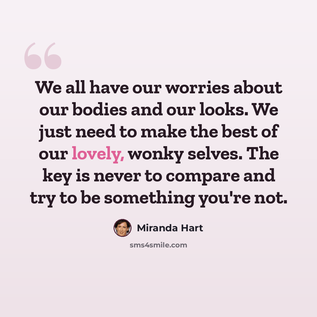 “We all have our worries about our bodies and our looks. We just need to make the best of our lovely, wonky selves. The key is never to compare and try to be something you're not.” quote by Miranda Hart