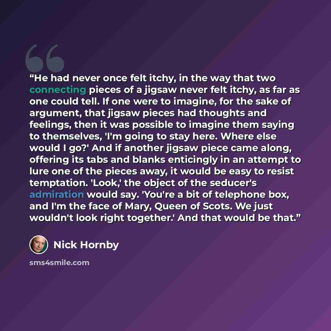 “He had never once felt itchy, in the way that two connecting pieces of a jigsaw never felt itchy, as far as one could tell. If one were to imagine, for the sake of argument, that jigsaw pieces had thoughts and feelings, then it was possible to imagine them saying to themselves, 'I'm going to stay…” quote by Nick Hornby