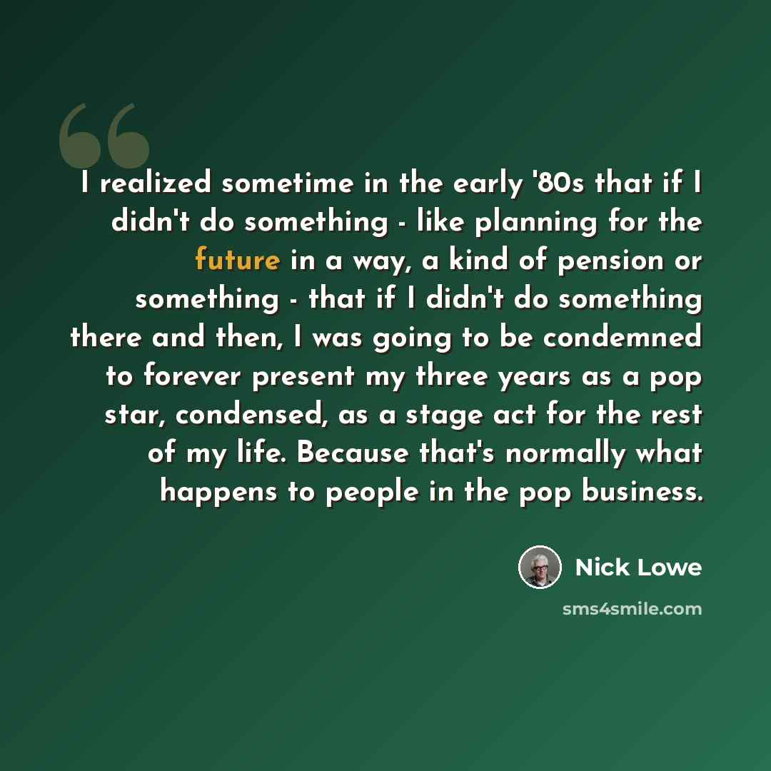 “I realized sometime in the early '80s that if I didn't do something - like planning for the future in a way, a kind of pension or something - that if I didn't do something there and then, I was going to be condemned to forever present my three years as a pop star, condensed, as a stage act for the…” quote by Nick Lowe