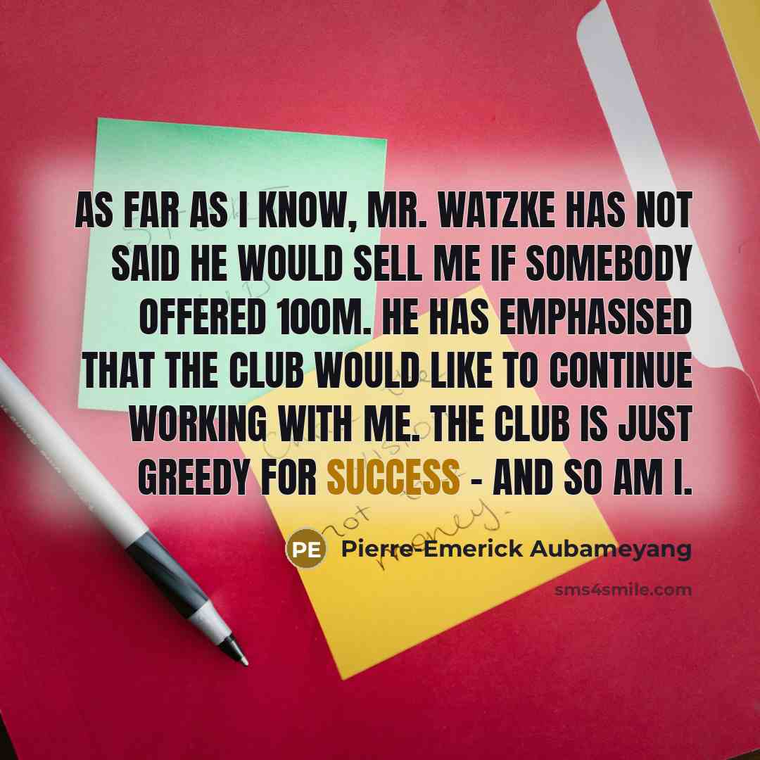 “As far as I know, Mr. Watzke has not said he would sell me if somebody offered 100m. He has emphasised that the club would like to continue working with me. The club is just greedy for success - and so am I.” quote by Pierre-Emerick Aubameyang