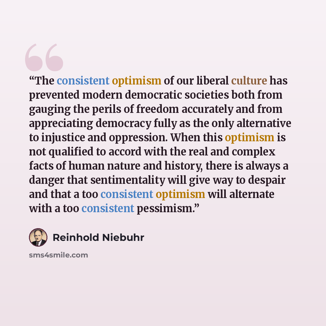 “The consistent optimism of our liberal culture has prevented modern democratic societies both from gauging the perils of freedom accurately and from appreciating democracy fully as the only alternative to injustice and oppression. When this optimism is not qualified to accord with the real and…” quote by Reinhold Niebuhr