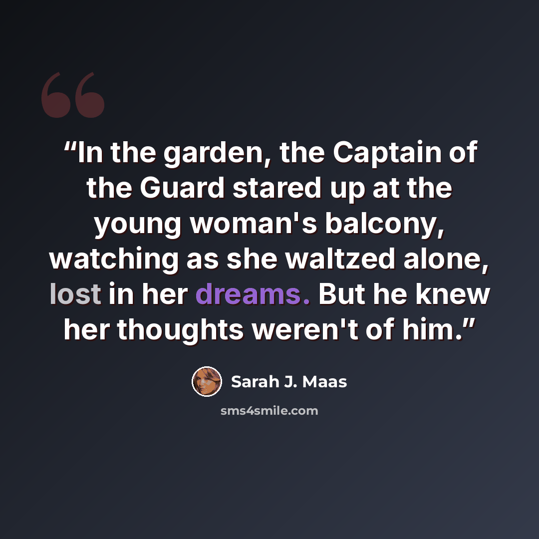 “In the garden, the Captain of the Guard stared up at the young woman's balcony, watching as she waltzed alone, lost in her dreams. But he knew her thoughts weren't of him.” quote by Sarah J. Maas
