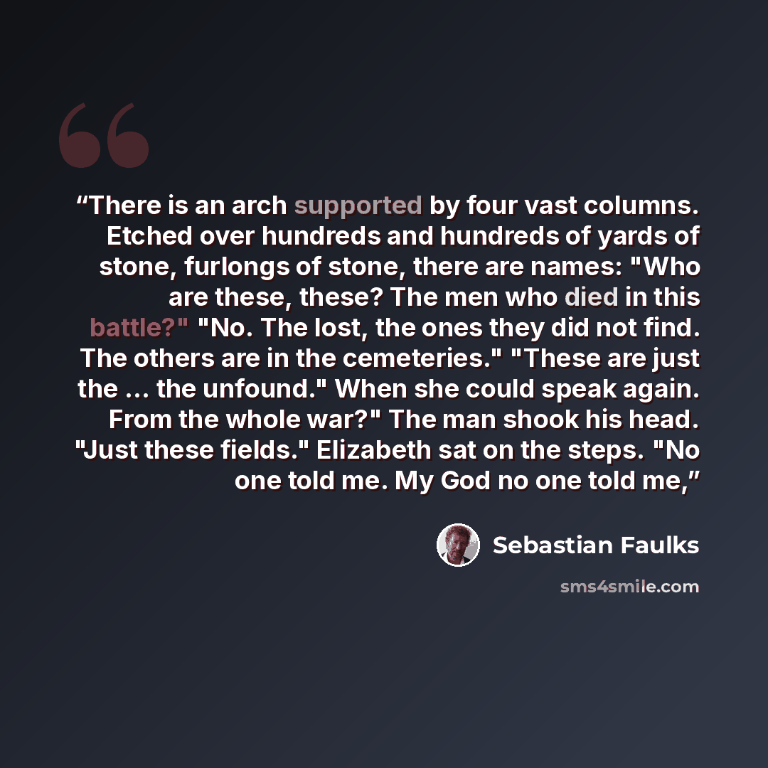 “There is an arch supported by four vast columns. Etched over hundreds and hundreds of yards of stone, furlongs of stone, there are names: "Who are these, these? The men who died in this battle?" "No. The lost, the ones they did not find. The others are in the cemeteries." "These are just the…” quote by Sebastian Faulks