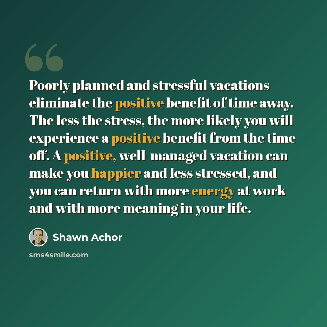 “Poorly planned and stressful vacations eliminate the positive benefit of time away. The less the stress, the more likely you will experience a positive benefit from the time off. A positive, well-managed vacation can make you happier and less stressed, and you can return with more energy at work…” quote by Shawn Achor