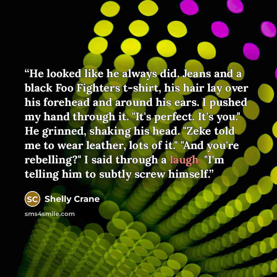 “He looked like he always did. Jeans and a black Foo Fighters t-shirt, his hair lay over his forehead and around his ears. I pushed my hand through it. "It's perfect. It's you." He grinned, shaking his head. "Zeke told me to wear leather, lots of it." "And you're rebelling?" I said through a laugh…” quote by Shelly Crane