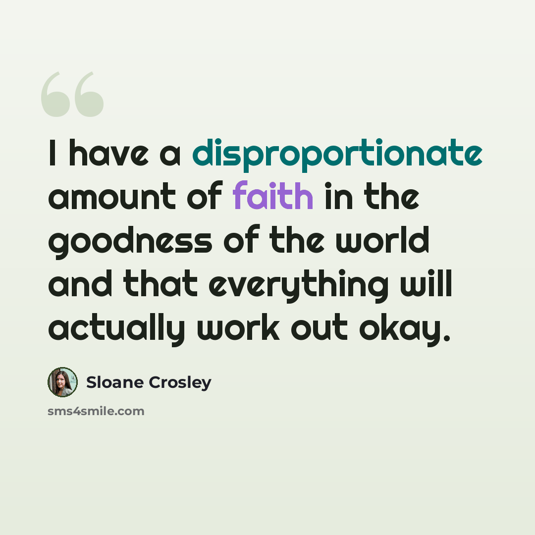 “I have a disproportionate amount of faith in the goodness of the world and that everything will actually work out okay.” quote by Sloane Crosley