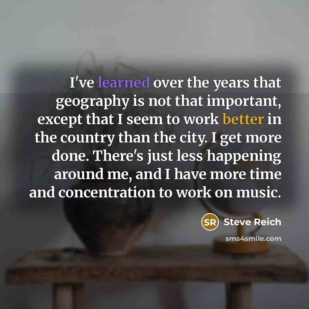 “I've learned over the years that geography is not that important, except that I seem to work better in the country than the city. I get more done. There's just less happening around me, and I have more time and concentration to work on music.” quote by Steve Reich