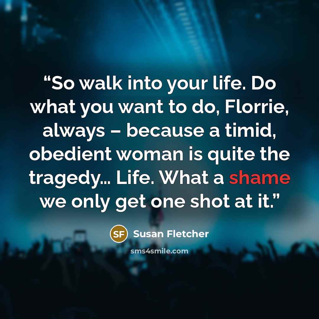 “So walk into your life. Do what you want to do, Florrie, always – because a timid, obedient woman is quite the tragedy… Life. What a shame we only get one shot at it.” quote by Susan Fletcher