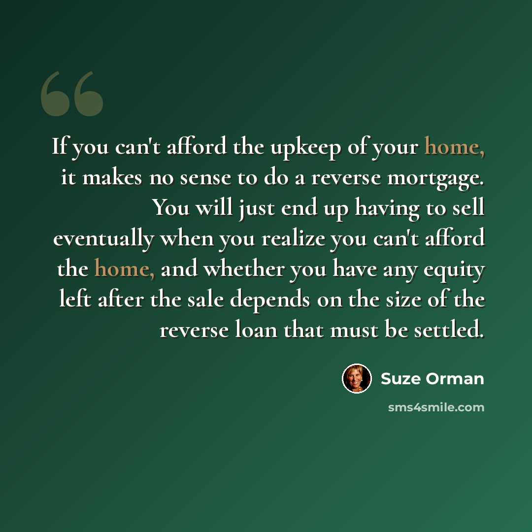 “If you can't afford the upkeep of your home, it makes no sense to do a reverse mortgage. You will just end up having to sell eventually when you realize you can't afford the home, and whether you have any equity left after the sale depends on the size of the reverse loan that must be settled.” quote by Suze Orman