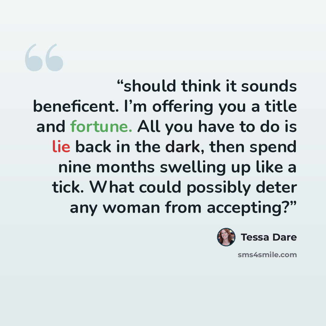 “should think it sounds beneficent. I’m offering you a title and fortune. All you have to do is lie back in the dark, then spend nine months swelling up like a tick. What could possibly deter any woman from accepting?” quote by Tessa Dare