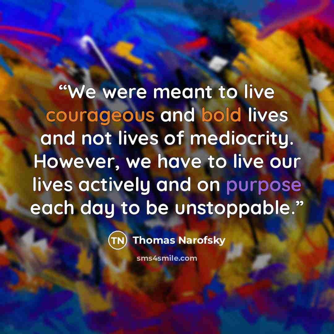 “We were meant to live courageous and bold lives and not lives of mediocrity. However, we have to live our lives actively and on purpose each day to be unstoppable.” quote by Thomas Narofsky