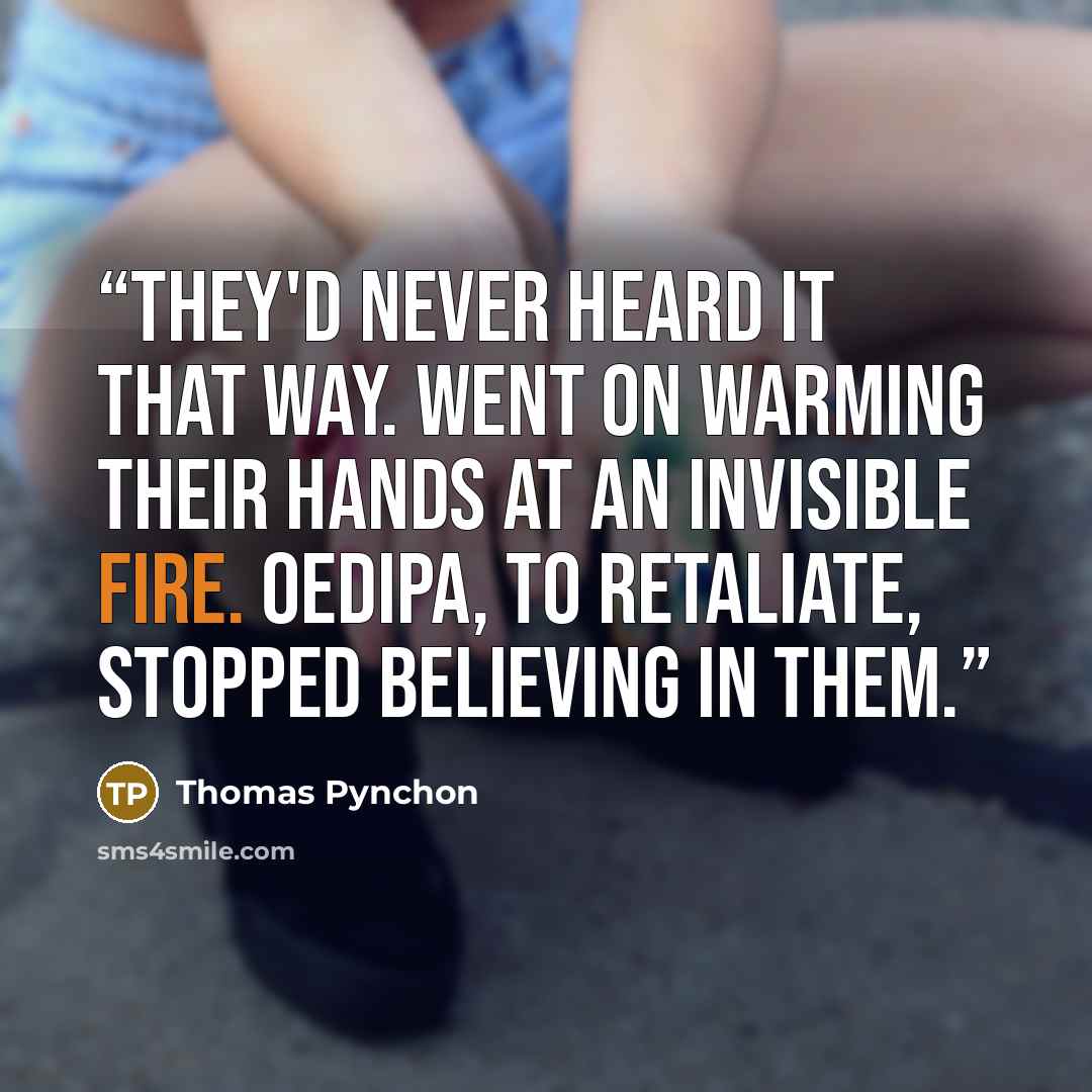 “They'd never heard it that way. Went on warming their hands at an invisible fire. Oedipa, to retaliate, stopped believing in them.” quote by Thomas Pynchon