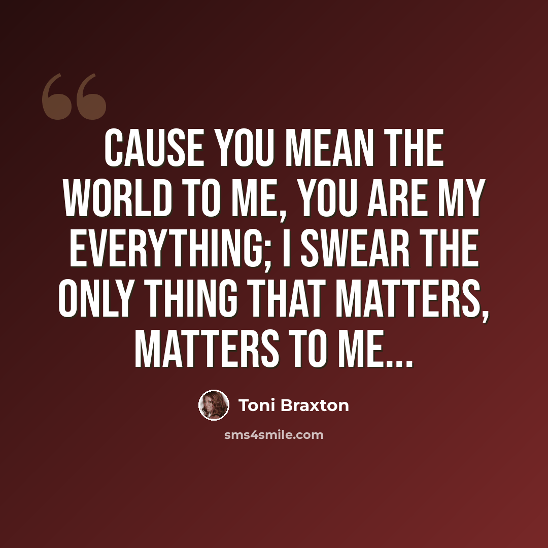“Cause you mean the world to me, you are my everything; I swear the only thing that matters, matters to me...” quote by Toni Braxton