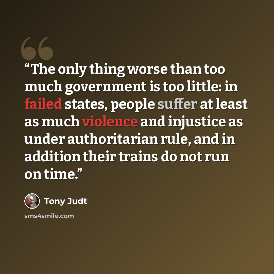 “The only thing worse than too much government is too little: in failed states, people suffer at least as much violence and injustice as under authoritarian rule, and in addition their trains do not run on time.” quote by Tony Judt