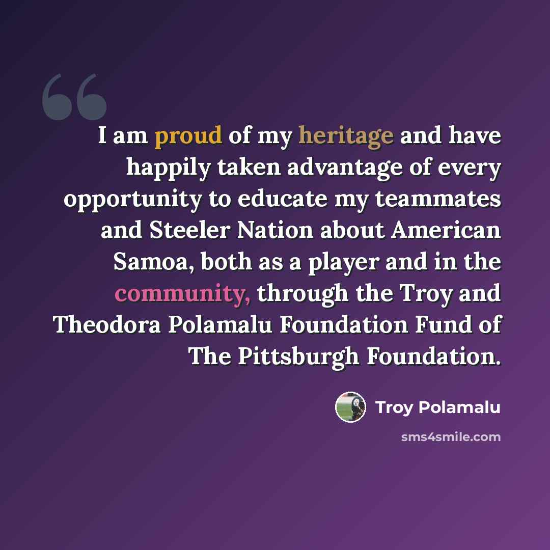“I am proud of my heritage and have happily taken advantage of every opportunity to educate my teammates and Steeler Nation about American Samoa, both as a player and in the community, through the Troy and Theodora Polamalu Foundation Fund of The Pittsburgh Foundation.” quote by Troy Polamalu