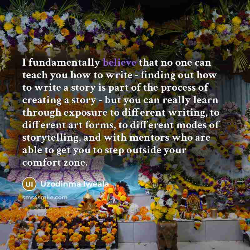 “I fundamentally believe that no one can teach you how to write - finding out how to write a story is part of the process of creating a story - but you can really learn through exposure to different writing, to different art forms, to different modes of storytelling, and with mentors who are able…” quote by Uzodinma Iweala