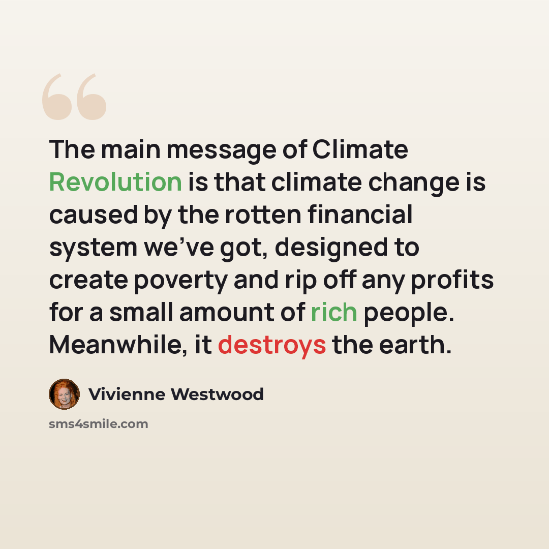 “The main message of Climate Revolution is that climate change is caused by the rotten financial system we've got, designed to create poverty and rip off any profits for a small amount of rich people. Meanwhile, it destroys the earth.” quote by Vivienne Westwood