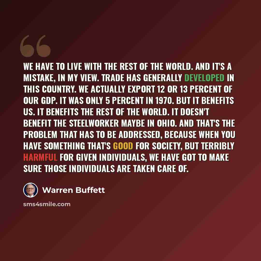 “We have to live with the rest of the world. And it's a mistake, in my view. Trade has generally developed in this country. We actually export 12 or 13 percent of our GDP. It was only 5 percent in 1970. But it benefits us. It benefits the rest of the world. It doesn't benefit the steelworker maybe…” quote by Warren Buffett