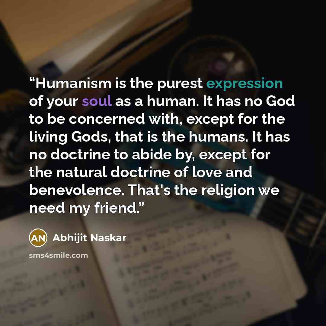 “Humanism is the purest expression of your soul as a human. It has no God to be concerned with, except for the living Gods, that is the humans. It has no doctrine to abide by, except for the natural doctrine of love and benevolence. That's the religion we need my friend.” quote by Abhijit Naskar