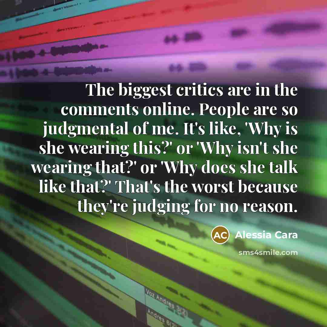 “The biggest critics are in the comments online. People are so judgmental of me. It's like, 'Why is she wearing this?' or 'Why isn't she wearing that?' or 'Why does she talk like that?' That's the worst because they're judging for no reason.” quote by Alessia Cara