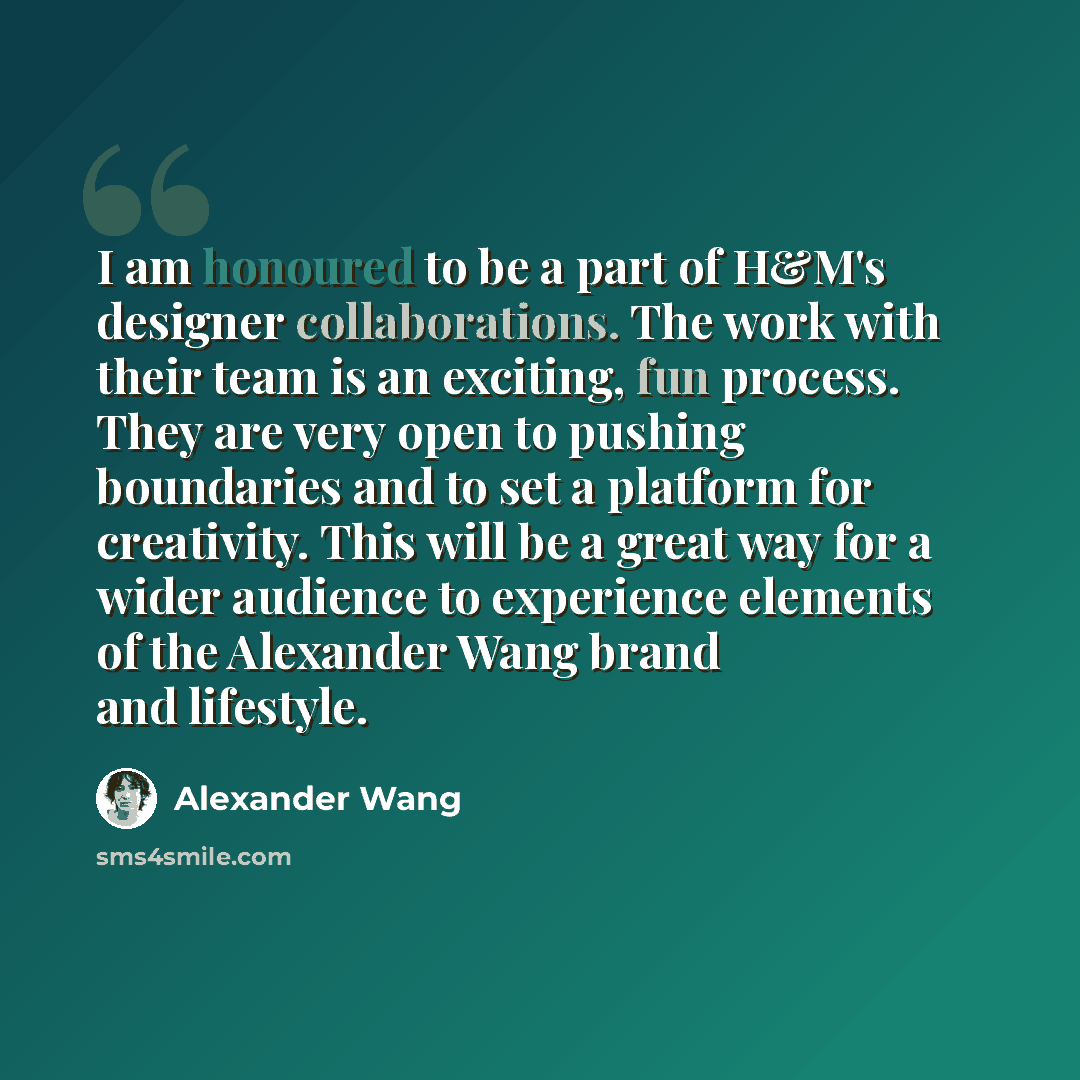 “I am honoured to be a part of H&M's designer collaborations. The work with their team is an exciting, fun process. They are very open to pushing boundaries and to set a platform for creativity. This will be a great way for a wider audience to experience elements of the Alexander Wang brand and…” quote by Alexander Wang