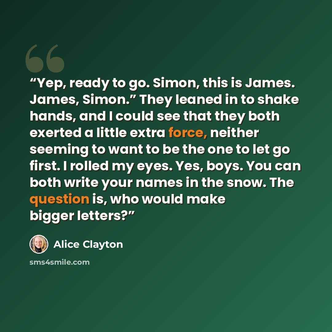 “Yep, ready to go. Simon, this is James. James, Simon.” They leaned in to shake hands, and I could see that they both exerted a little extra force, neither seeming to want to be the one to let go first. I rolled my eyes. Yes, boys. You can both write your names in the snow. The question is, who…” quote by Alice Clayton