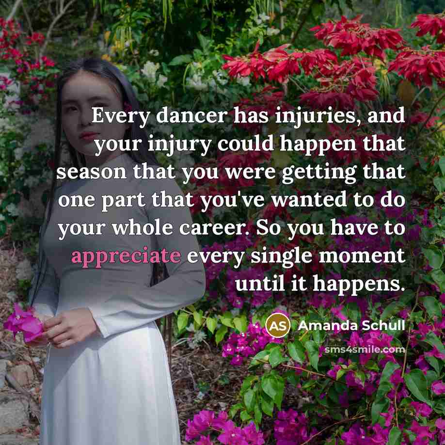 “Every dancer has injuries, and your injury could happen that season that you were getting that one part that you've wanted to do your whole career. So you have to appreciate every single moment until it happens.” quote by Amanda Schull